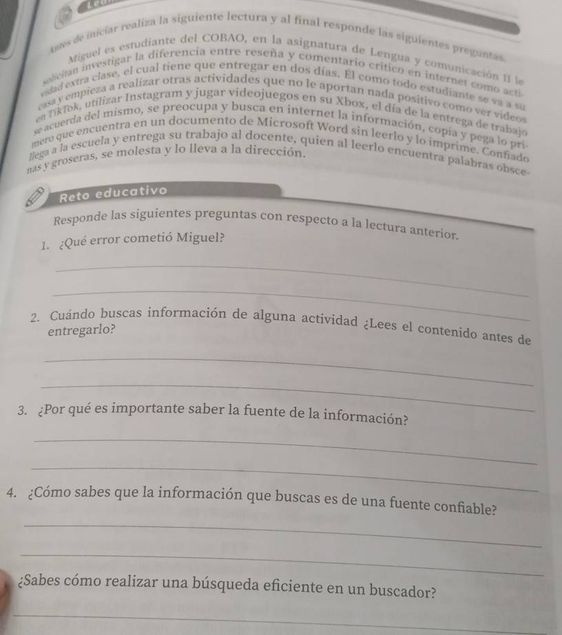 Ames de iniciar realiza la siguiente lectura y al final responde las siguientes preguntas 
Miguel es estudiante del COBAO, en la asignatura de Lengua y comunicación II le 
salician investigar la diferencia entre reseña y comentario critico en internet como acti 
vdad extra clase, el cual tiene que entregar en dos días. Él como todo estudiante se va a su 
rasa y empieza a realizar otras actividades que no le aportan nada positivo como ver videos 
en DikTok, utilizar Instagram y jugar videojuegos en su Xbox, el día de la entrega de trabajo 
se acuerda del mismo, se preocupa y busca en internet la información, copía y pega lo pri 
mero que encuentra en un documento de Microsoft Word sin leerlo y lo imprime. Conñado 
llega a la escuela y entrega su trabajo al docente, quien al leerlo encuentra palabras obsce 
nas y groseras, se molesta y lo lleva a la dirección. 
Reto educativo 
Responde las siguientes preguntas con respecto a la lectura anterior. 
1. ¿Qué error cometió Miguel? 
_ 
_ 
2. Cuándo buscas información de alguna actividad ¿Lees el contenido antes de 
entregarlo? 
_ 
_ 
3. ¿Por qué es importante saber la fuente de la información? 
_ 
_ 
_ 
4. ¿Cómo sabes que la información que buscas es de una fuente confiable? 
_ 
¿Sabes cómo realizar una búsqueda eficiente en un buscador? 
_