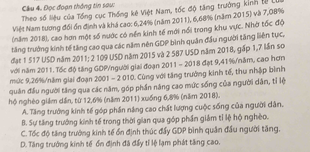 Đọc đoạn thông tin sau:
Theo số liệu của Tổng cục Thống kê Việt Nam, tốc độ tăng trưởng kinh tế Lư
Việt Nam tương đối ổn định và khá cao: 6,24% (năm 2011), 6,68% (năm 2015) và 7,08%
(năm 2018), cao hơn một số nước có nền kinh tế mới nổi trong khu vực. Nhờ tốc độ
tăng trưởng kinh tế tăng cao qua các năm nên GDP bình quân đầu người tăng liên tục,
đạt 1 517 USD năm 2011; 2 109 USD năm 2015 và 2 587 USD năm 2018, gấp 1,7 lần so
với năm 2011. Tốc độ tăng GDP/người giai đoạn 2011 ~ 2018 đạt 9, 41% /năm, cao hơn
mức 9, 26% /năm giai đoạn 2001 - 2 010. Cùng với tăng trưởng kinh tế, thu nhập bình
quân đầu người tăng qua các năm, góp phần nâng cao mức sống của người dân, tỉ lệ
hộ nghèo giảm dần, từ 12, 6% (năm 2011) xuống 6, 8% (năm 2018).
A. Tăng trưởng kinh tế góp phần nâng cao chất lượng cuộc sống của người dân.
B. Sự tăng trưởng kinh tế trong thời gian qua góp phần giảm tỉ lệ hộ nghèo.
C. Tốc độ tăng trưởng kinh tế ổn định thúc đẩy GDP bình quân đầu người tăng.
D. Tăng trưởng kinh tế ổn định đã đẩy tỉ lệ lạm phát tăng cao.