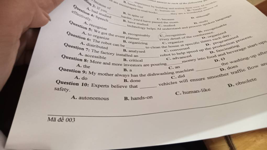 fect answer io each of the fullowing a
experience by buildine and testing their own At models
B. hands-like
ca use of 
tion 3: If you
n are encouraged to read book .
they are a wonderen souree of
C. human-on
D. hands on
B. in spite of
effectively.
A. had studied harder, you'd have passed the exam D. study
D. although
Question 4: Speech_ B. have studied _C. sdied
C. because
technology helps AI understand and process spoken language
A. recognise
Question 5: We got the event planne every detail of the conference. D. recognisable
B. recognisably C. recognition
A. to organize
D. organized
Question 6: The robot can be
D. programmed
B. organizing C. organize
Question 7: The factory installed an _robot to help speed up the production process
A. distributed
to clean the house at specific times each day.
D. fascinating
B. analysed C. conversed
money into food and beverage start-up 
A. accessible
C. advanced
the washing-up afte
B. critical D. Ø
Question 8; More and more investors are pouring_
A. the
C. an
Question 9: My mother always has the dishwashing machine _D. does
B. a
A. do
B. done
Question 10: Experts believe that_
vehicles will ensure smoother traffic flow ar
C. did
D. obsolete
safety.
C. human-like
A. autonomous B. hands-on
Mã đề 003