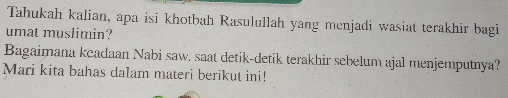 Tahukah kalian, apa isi khotbah Rasulullah yang menjadi wasiat terakhir bagi 
umat muslimin? 
Bagaimana keadaan Nabi saw. saat detik-detik terakhir sebelum ajal menjemputnya? 
Mari kita bahas dalam materi berikut ini!