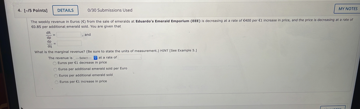 DETAILS 0/30 Submissions Used MY NOTES
The weekly revenue in Euros (€) from the sale of emeralds at Eduardo's Emerald Emporium (EEE) is decreasing at a rate of €400 per €1 increase in price, and the price is decreasing at a rate of
€0.85 per additional emerald sold. You are given that
 dR/dp =□ , and
 dp/dq =□
What is the marginal revenue? (Be sure to state the units of measurement.) HINT [See Example 5.]
The revenue is ---Select--- at a rate of □
Euros per €1 decrease in price
Euros per additional emerald sold per Euro
Euros per additional emerald sold
Euros per €1 increase in price
