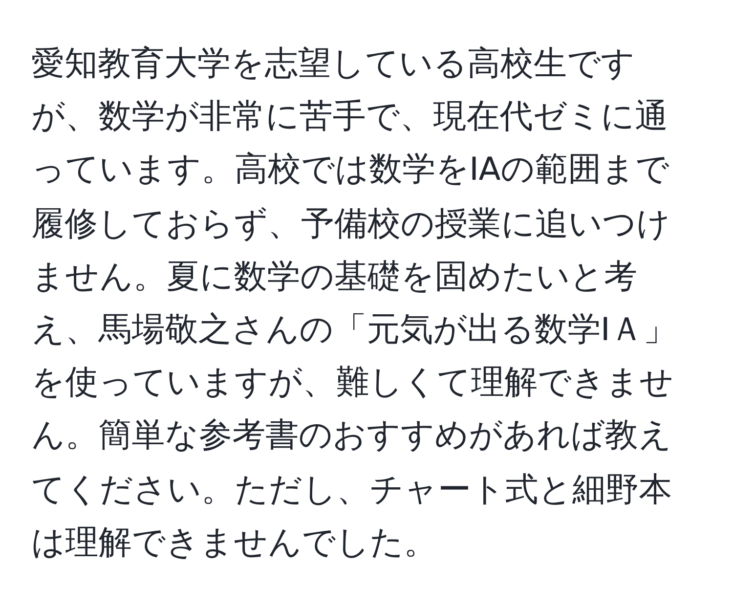 愛知教育大学を志望している高校生ですが、数学が非常に苦手で、現在代ゼミに通っています。高校では数学をIAの範囲まで履修しておらず、予備校の授業に追いつけません。夏に数学の基礎を固めたいと考え、馬場敬之さんの「元気が出る数学IＡ」を使っていますが、難しくて理解できません。簡単な参考書のおすすめがあれば教えてください。ただし、チャート式と細野本は理解できませんでした。