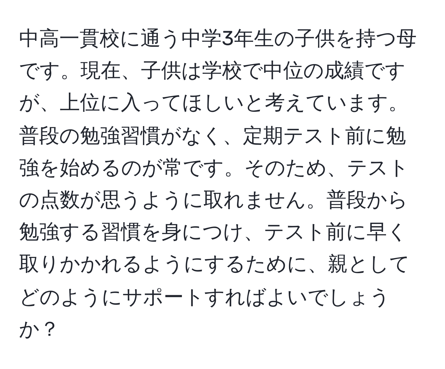 中高一貫校に通う中学3年生の子供を持つ母です。現在、子供は学校で中位の成績ですが、上位に入ってほしいと考えています。普段の勉強習慣がなく、定期テスト前に勉強を始めるのが常です。そのため、テストの点数が思うように取れません。普段から勉強する習慣を身につけ、テスト前に早く取りかかれるようにするために、親としてどのようにサポートすればよいでしょうか？