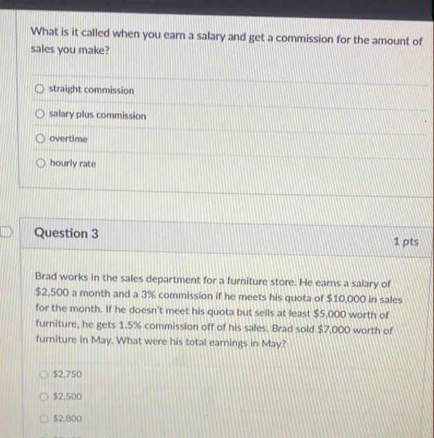 What is it called when you earn a salary and get a commission for the amount of
sales you make?
straight commission
salary plus commission
overtime
hourly rate
Question 3 1 pts
Brad works in the sales department for a furniture store. He earns a salary of
$2,500 a month and a 3% commission if he meets his quota of $10,000 in sales
for the month. If he doesn't meet his quota but sells at least $5,000 worth of
furniture, he gets 1.5% commission off of his sales. Brad sold $7,000 worth of
furniture in May. What were his total earnings in May?
$2,750
$2,500
$2,800