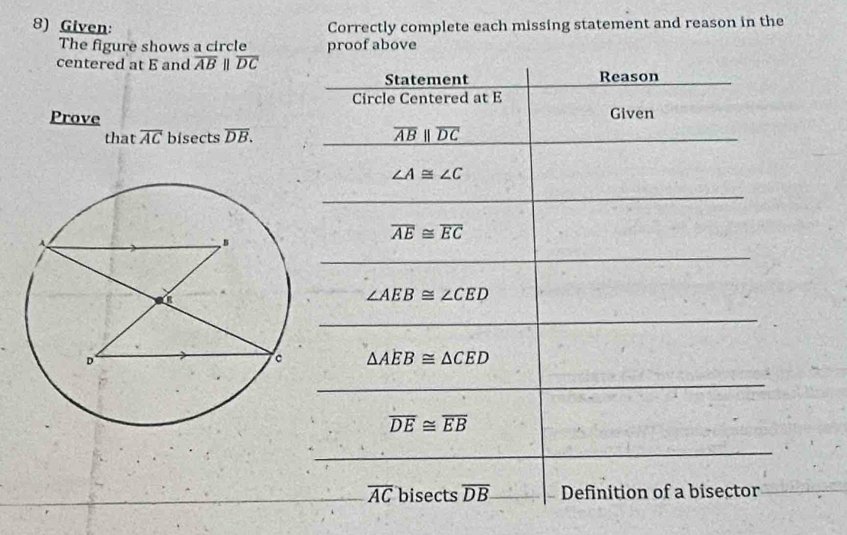 Given: Correctly complete each missing statement and reason in the 
The figure shows a circle proof above 
centered at E and overline ABparallel overline DC
Statement Reason 
Circle Centered at E
Prove Given 
that overline AC bisects overline DB. overline ABparallel overline DC
∠ A≌ ∠ C
overline AE≌ overline EC
∠ AEB≌ ∠ CED
△ AEB≌ △ CED
overline DE≌ overline EB
overline AC bisects overline DB Definition of a bisector