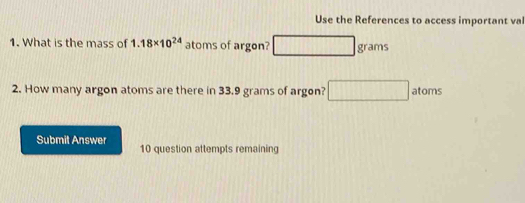 Use the References to access important val 
1. What is the mass of 1.18* 10^(24) atoms of argon? 111111 □ grams
2. How many argon atoms are there in 33.9 grams of argon? □ atoms
Submit Answer 10 question attempts remaining