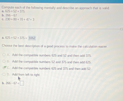 Compute each of the following mentally and describe an approach that is valid.
a. 625+52+375
b. 266-67
C. 230+80+70+47+3
a. 625+52+375=1052
Choose the best description of a good process to make the calculation easier.
A. Add the compatible numbers 625 and 52 and then add 375.
B. Add the compatible numbers 52 and 375 and then add 625.
C. Add the compatible numbers 625 and 375 and then add 52.
D. Add from left to right.
b. 266-67=□