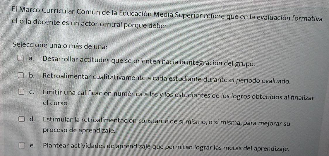 El Marco Curricular Común de la Educación Media Superior refiere que en la evaluación formativa
el o la docente es un actor central porque debe:
Seleccione una o más de una:
a. Desarrollar actitudes que se orienten hacia la integración del grupo.
b. Retroalimentar cualitativamente a cada estudiante durante el periodo evaluado.
c. Emitir una calificación numérica a las y los estudiantes de los logros obtenidos al finalizar
el curso.
d. Estimular la retroalimentación constante de sí mismo, o sí misma, para mejorar su
proceso de aprendizaje.
e. Plantear actividades de aprendizaje que permitan lograr las metas del aprendizaje.