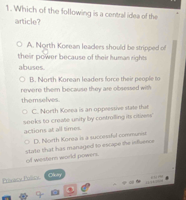 Which of the following is a central idea of the
article?
A. North Korean leaders should be stripped of
their power because of their human rights
abuses.
B. North Korean leaders force their people to
revere them because they are obsessed with
themselves.
C. North Korea is an oppressive state that
seeks to create unity by controlling its citizens'
actions at all times.
D. North Korea is a successful communist
state that has managed to escape the influence
of western world powers.
Privacy Policy Okay
6.52 PM
11/14/2024