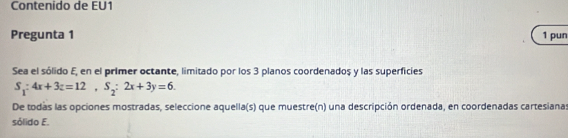 Contenido de EU1 
Pregunta 1 1 pun 
Sea el sólido E, en el primer octante, limitado por los 3 planos coordenadoș y las superficies
S_1:4x+3z=12, S_2:2x+3y=6. 
De todas las opciones mostradas, seleccione aquella(s) que muestre(n) una descripción ordenada, en coordenadas cartesianas 
sólido E.