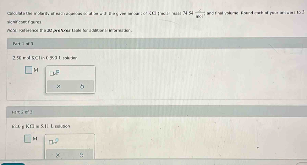 Calculate the molarity of each aqueous solution with the given amount of KCI (molar mass 74.54 g/mol  ) and final volume. Round each of your answers to 3
significant figures. 
Note: Reference the SI prefixes table for additional information. 
Part 1 of 3
2.50 mol KCI in 0.590 L solution
□ M □ .10^(□)
× 5 
Part 2 of 3
62.0 g KCl in 5.11 L solution
□ M □ x^(□)
*