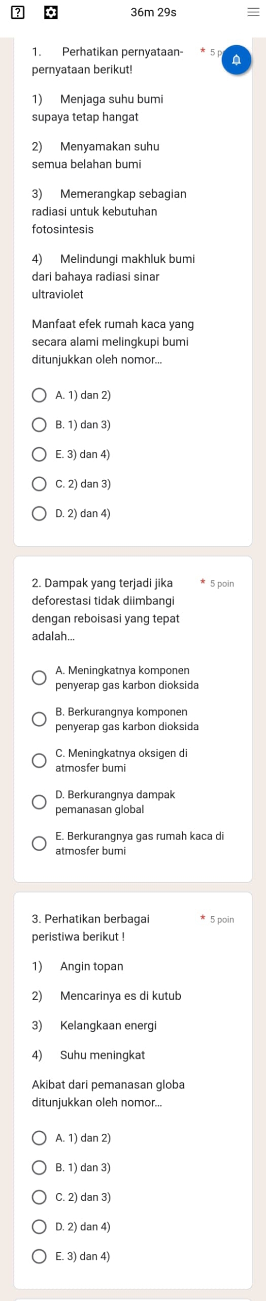 36m 29s
1. Perhatikan pernyataan- D
pernyataan berikut!
1) Menjaga suhu bumi
supaya tetap hangat
2) Menyamakan suhu
semua belahan bumi
3) Memerangkap sebagian
radiasi untuk kebutuhan
fotosintesis
4) Melindungi makhluk bumi
dari bahaya radiasi sinar
ultraviolet
Manfaat efek rumah kaca yang
secara alami melingkupi bumi
ditunjukkan oleh nomor...
A. 1) dan 2)
B. 1) dan 3)
E. 3) dan 4)
C. 2) dan 3)
D. 2) dan 4)
2. Dampak yang terjadi jika * 5 poin
deforestasi tidak diimbangi
dengan reboisasi yang tepat
adalah...
A. Meningkatnya komponen
penyerap gas karbon dioksida
B. Berkurangnya komponen
penyerap gas karbon dioksida
C. Meningkatnya oksigen di
atmosfer bumi
D. Berkurangnya dampak
pemanasan global
atmosfer bumi
3. Perhatikan berbagai * 5 poin
peristiwa berikut !
1) Angin topan
2) Mencarinya es di kutub
3) Kelangkaan energi
4) Suhu meningkat
Akibat dari pemanasan globa
ditunjukkan oleh nomor...
A. 1) dan 2)
B. 1) dan 3)
C. 2) dan 3)
D. 2) dan 4)
E. 3) dan 4)