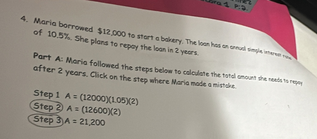 ba1 ez 
P:Q. 
4. Maria borrowed $12,000 to start a bakery. The loan has an annual simple interest ra 
of 10.5%. She plans to repay the loan in 2 years. 
Part A: Maria followed the steps below to calculate the total amount she needs to repoy 
after 2 years. Click on the step where Maria made a mistake. 
Step 1 A=(12000)(1.05)(2)
Step 2 A=(12600)(2)
Step 3 A=21,200