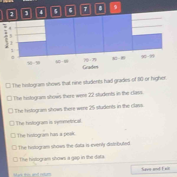 2 3 4 5 6 7 8 9
The histogram shows that nine students had grades of 80 or higher.
The histogram shows there were 22 students in the class.
The histogram shows there were 25 students in the class.
The histogram is symmetrical.
The histogram has a peak.
The histogram shows the data is evenly distributed.
The histogram shows a gap in the data.
Save and Exit
Mark this and retur