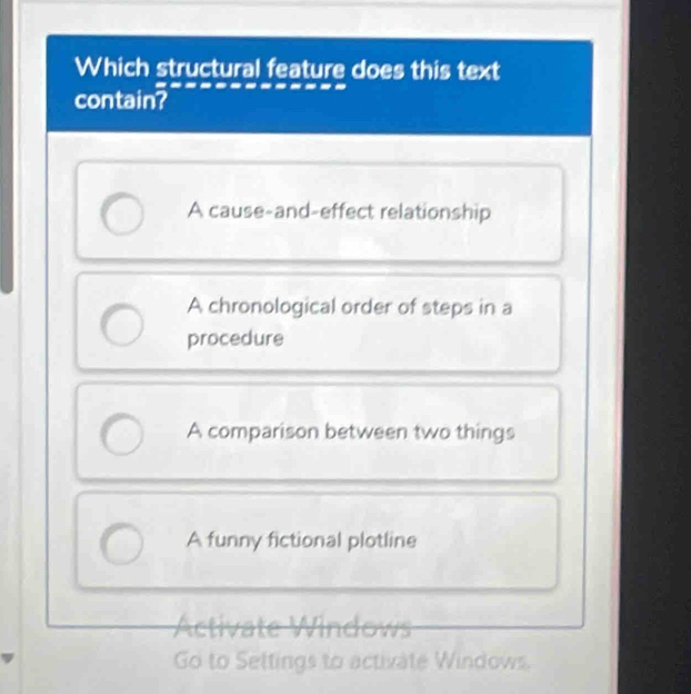 Which structural feature does this text
contain?
A cause-and-effect relationship
A chronological order of steps in a
procedure
A comparison between two things
A funny fictional plotline
Activate Windows
Go to Settings to activate Windows.