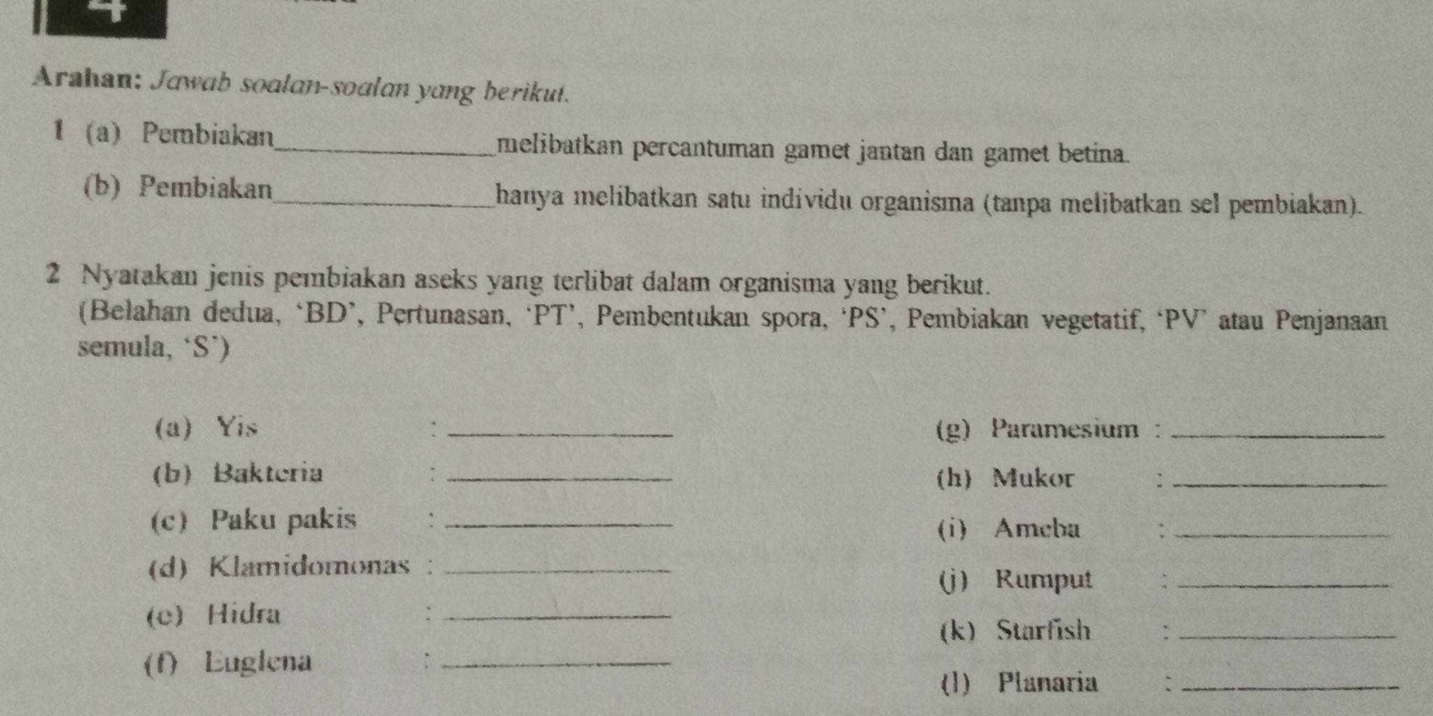 Arahan: Jawab soalan-soalan yang berikut. 
1 a) Pembiakan_ melibatkan percantuman gamet jantan dan gamet betina. 
(b) Pembiakan_ hanya melibatkan satu individu organisma (tanpa melibatkan sel pembiakan). 
2 Nyatakan jenis pembiakan aseks yang terlibat dalam organisma yang berikut. 
(Belahan dedua, ‘BD’, Pertunasan, ‘PT’, Pembentukan spora, ‘PS’, Pembiakan vegetatif, ‘PV’ atau Penjanaan 
semula, ‘S’) 
(a) Yis :_ (g) Paramesium:_ 
(b)Bakteria :_ (h)Mukor :_ 
(c) Paku pakis :_ 
(i) Ameba :_ 
(d) Klamidomonas :_ 
(j) Rumput 、_ 
(e) Hidra :_ 
(k) Starfish :_ 
(f) Euglena :_ 
(1) Planaria :_