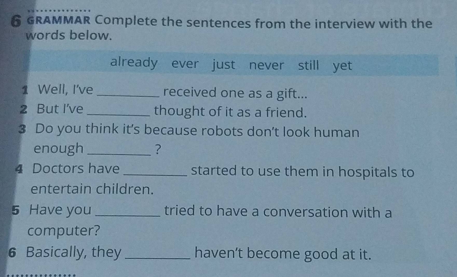 GRAMMAR Complete the sentences from the interview with the 
words below. 
already ever just never still yet 
1 Well, I've _received one as a gift... 
2 But I've _thought of it as a friend. 
3 Do you think it’s because robots don’t look human 
enough _? 
4 Doctors have _started to use them in hospitals to 
entertain children. 
5 Have you _tried to have a conversation with a 
computer? 
6 Basically, they _haven’t become good at it.