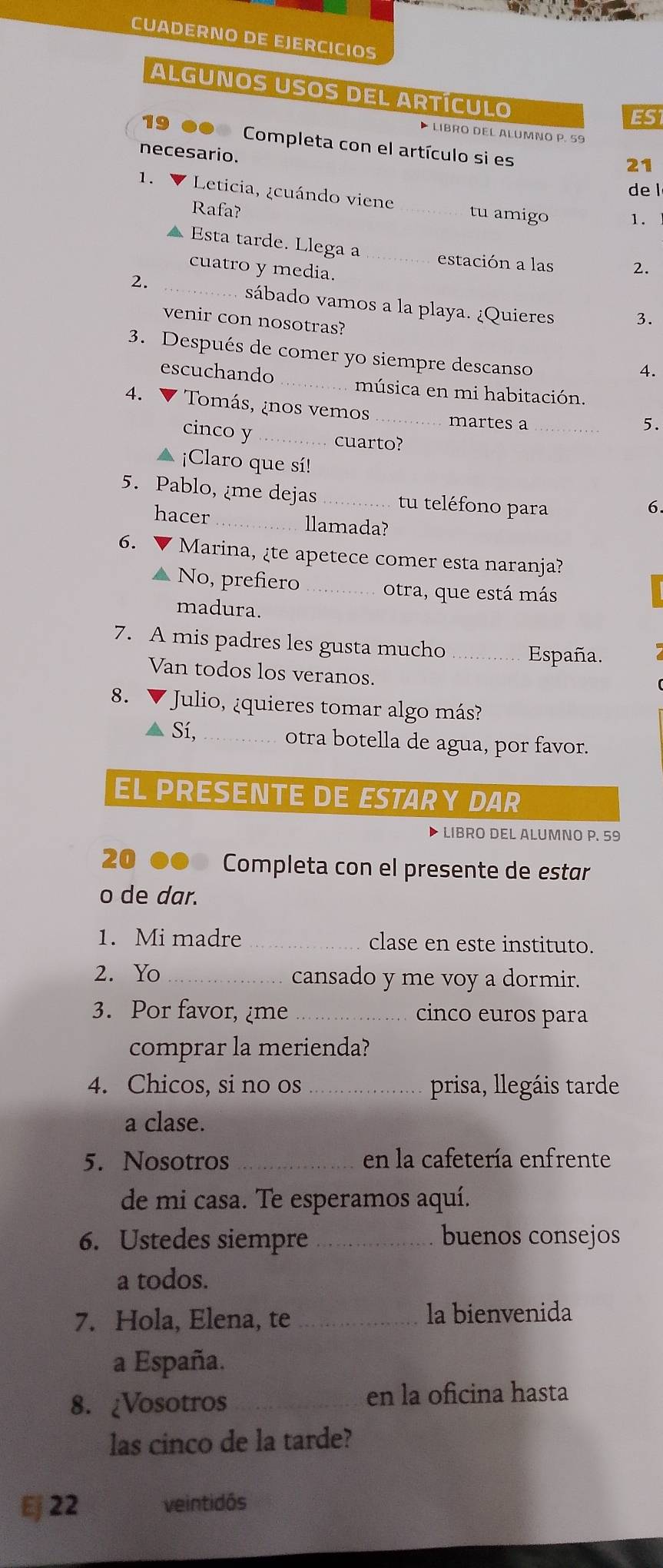 CUADERNO DE EJERCICIOS
ALGUNOS USOS DEL ARTÍCULO
ES1
LIbro DEl ALumNO P. 59
19 ●● Completa con el artículo si es
necesario.
21
de l
1. V Leticia, ¿cuándo viene _tu amigo
Rafa?
1.
Esta tarde. Llega a_ estación a las 2.
cuatro y media.
2. _sábado vamos a la playa. ¿Quieres 3.
venir con nosotras?
3. Después de comer yo siempre descanso
4.
escuchando _música en mi habitación.
4. V Tomás, ¿nos vemos _martes a_
5.
cinco y _cuarto?
▲ ¡Claro que sí!
5. Pablo, ¿me dejas_ tu teléfono para
6.
hacer _llamada?
6. ▼ Marina, ¿te apetece comer esta naranja?
▲ No, prefiero _otra, que está más
madura.
7. A mis padres les gusta mucho _España.
Van todos los veranos.
8. * Julio, ¿quieres tomar algo más?
Sí, _otra botella de agua, por favor.
EL PRESENTE DE ESTARY DAR
▶ libro DEL ALUMNO P. 59
20 .. Completa con el presente de estar
o de dar.
1. Mi madre _clase en este instituto.
2. Yo_ cansado y me voy a dormir.
3. Por favor, ¿me _cinco euros para
comprar la merienda?
4. Chicos, si no os _prisa, llegáis tarde
a clase.
5. Nosotros_ en la cafetería enfrente
de mi casa. Te esperamos aquí.
6. Ustedes siempre _buenos consejos
a todos.
7. Hola, Elena, te _la bienvenida
a España.
8. ¿Vosotros _en la oficina hasta
las cinco de la tarde?
Ej 22 veintidós