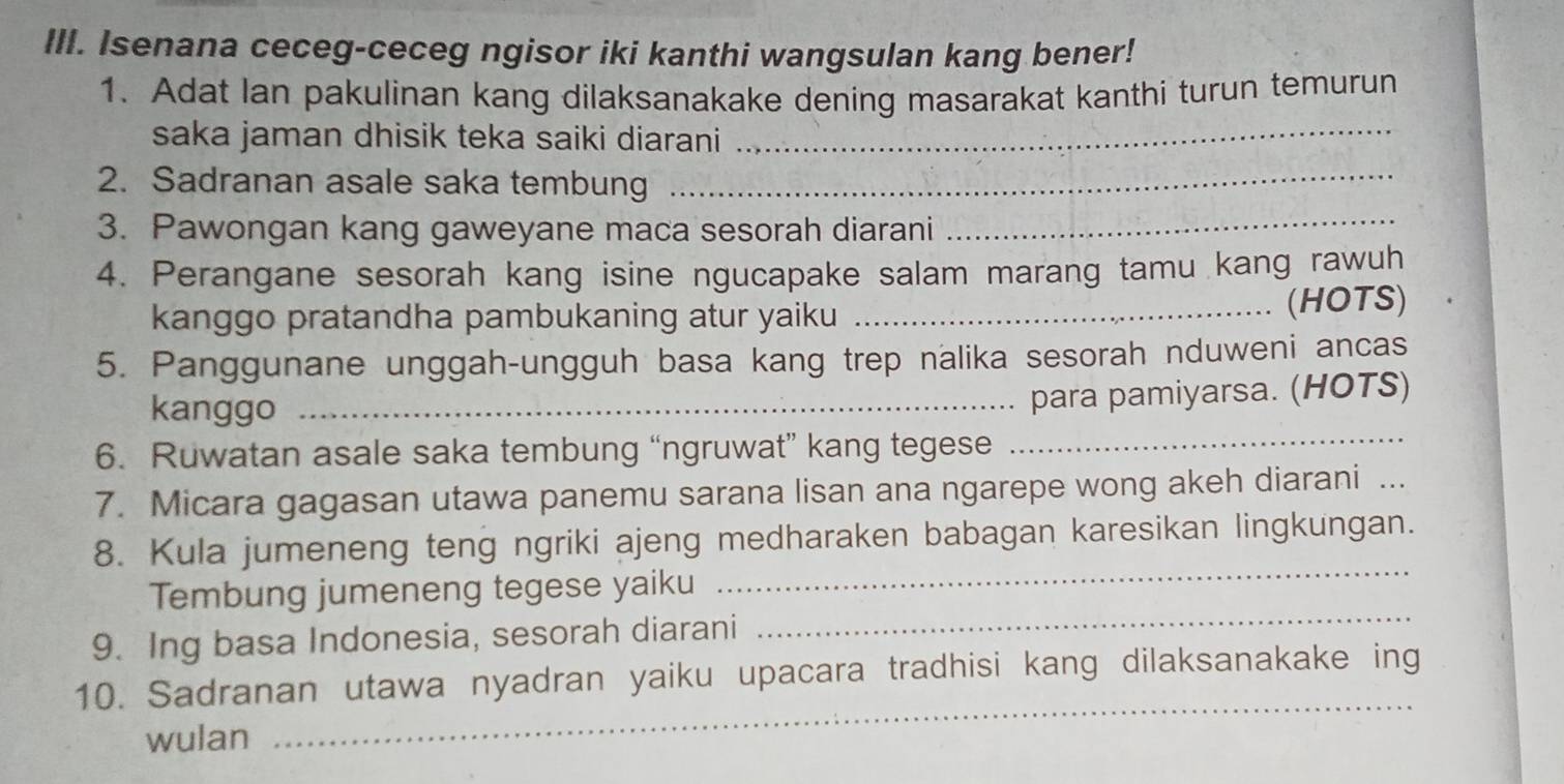 Isenana ceceg-ceceg ngisor iki kanthi wangsulan kang bener! 
1. Adat lan pakulinan kang dilaksanakake dening masarakat kanthi turun temurun 
saka jaman dhisik teka saiki diarani_ 
2. Sadranan asale saka tembung_ 
3. Pawongan kang gaweyane maca sesorah diarani 
_ 
4. Perangane sesorah kang isine ngucapake salam marang tamu kang rawuh 
kanggo pratandha pambukaning atur yaiku _(HOTS) 
5. Panggunane unggah-ungguh basa kang trep nalika sesorah nduweni ancas 
kanggo_ 
para pamiyarsa. (HOTS) 
6. Ruwatan asale saka tembung “ngruwat” kang tegese 
_ 
7. Micara gagasan utawa panemu sarana lisan ana ngarepe wong akeh diarani ... 
_ 
8. Kula jumeneng teng ngriki ajeng medharaken babagan karesikan lingkungan. 
Tembung jumeneng tegese yaiku 
9. Ing basa Indonesia, sesorah diarani 
_ 
_ 
10. Sadranan utawa nyadran yaiku upacara tradhisi kang dilaksanakake ing 
wulan