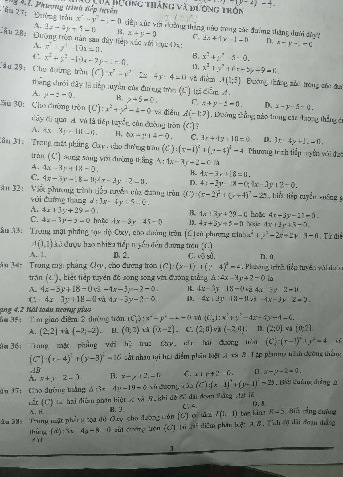 +(y-2)=4.
: g 4.1. Phương trình tiếp tuyến
Của đương thảng và đường tròn
Câu 27: Đường tròn x^2+y^2-1=0 tiếp xúc với đường thẳng nào trong các đường thẳng dưới đây?
A. 3x-4y+5=0 B. x+y=0 C. 3x+4y-1=0 D. x+y-1=0
Câu 28: Đường tròn nào sau đây tiếp xúc với trục Ox:
A. x^2+y^2-10x=0. B. x^2+y^2-5=0.
C. x^2+y^2-10x-2y+1=0.
D. x^2+y^2+6x+5y+9=0.
Câu 29: Cho đường tròn (C):x^2+y^2-2x-4y-4=0 và điểm A(1;5). Đường thẳng nào trong các đườ
thẳng dưới đây là tiếp tuyến của đường tròn (C) tại điểm A.
A. y-5=0.
B. y+5=0.
C. x+y-5=0. D. x-y-5=0.
Câu 30: Cho đường tròn (C): x^2+y^2-4=0 và điểm A(-1;2). Đường thẳng nào trong các đường thẳng dư
đây đi qua A và là tiếp tuyến của đường tròn (C)?
A. 4x-3y+10=0. B. 6x+y+4=0. C. 3x+4y+10=0. D. 3x-4y+11=0.
Câu 31: Trong mặt phẳng Oxy , cho đường tròn (C):(x-1)^2+(y-4)^2=4. Phương trình tiếp tuyến với đườ
tròn (C) song song với đường thẳng Δ: 4x-3y+2=0 là
A. 4x-3y+18=0.
B. 4x-3y+18=0.
C. 4x-3y+18=0;4x-3y-2=0.
D. 4x-3y-18=0;4x-3y+2=0.
3âu 32: Viết phương trình tiếp tuyến của đường tròn (C): (x-2)^2+(y+4)^2=25 , biết tiếp tuyến vuông g
với đường thẳng d:3x-4y+5=0.
A. 4x+3y+29=0. 4x+3y+29=0 hoặc 4x+3y-21=0.
B.
C. 4x-3y+5=0 hoặc 4x-3y-45=0 D. 4x+3y+5=0 hoặc 4x+3y+3=0.
âu 33: Trong mặt phẳng tọa độ Oxy, cho đường tròn (C)có phương trình x^2+y^2-2x+2y-3=0. Từ điể
A(1;1) kẻ được bao nhiêu tiếp tuyến đến đường tròn (C)
A. 1. B. 2. C. vô số. D. 0.
ầu 34: Trong mặt phẳng Oxy, cho đường tròn (C) (x-1)^2+(y-4)^2=4. Phương trình tiếp tuyến với đườn
tròn (C), biết tiếp tuyến đó song song với đường thẳng △ :4x-3y+2=0 là
A. 4x-3y+18=0 và -4x-3y-2=0. B. 4x-3y+18=0 và 4x-3y-2=0.
C. -4x-3y+18=0 và 4x-3y-2=0. D. -4x+3y-18=0 và -4x-3y-2=0.
ạng 4.2 Bài toán tương giao
ầu 35: Tìm giao điểm 2 đường tròn (C_1):x^2+y^2-4=0 và (C_2):x^2+y^2-4x-4y+4=0.
A. (2;2) và (-2;-2). B. (0;2) và (0;-2). C. (2;0) và (-2;0) D. (2;0) và (0;2).
âu 36: Trong mặt phẳng với hệ trục Oxy, cho hai đường tròn (C):(x-1)^2+y^2=4 và
(C'):(x-4)^2+(y-3)^2=16 cắt nhau tại hai điểm phân biệt A và B . Lập phương trình đường thắng
AB
A. x+y-2=0. B. x-y+2.=0 C. x+y+2=0. D. x-y-2=0.
âu 37: Cho đường thẳng △ :3x-4y-19=0 và đường tròn (C) :(x-1)^2+(y-1)^2=25. Biết đường thẳng A
cắt (C) tại hai điểm phân biệt A và B , khi đó độ dài đọan thẳng AB là
C. 4. D. 8.
A. 6. B. 3.
3âu 38: Trong mặt phẳng tọa độ Oxy cho đường tròn (C) có tâm I(1;-1) bán kính R=5. Biết rằng đường
thắng (d):3x-4y+8=0 cắt đường tròn (C) tại hai điểm phân biệt A,B . Tính độ dài đoạn thẳng
AB .
3