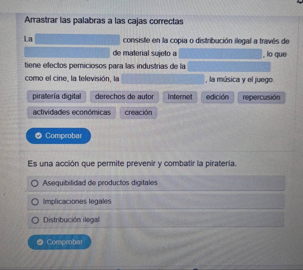 Arrastrar las palabras a las cajas correctas
La consiste en la copia o distribución ilegal a través de
de material sujeto a , lo que
tiene efectos perniciosos para las industrias de la
como el cine, la televisión, la , la música y el juego.
piratería digital derechos de autor Internet edición repercusión
actividades económicas creación
Comprobar
Es una acción que permite prevenir y combatir la piratería.
Asequibilidad de productos digitales
Implicaciones legales
Distribución ilegal
Comprobar