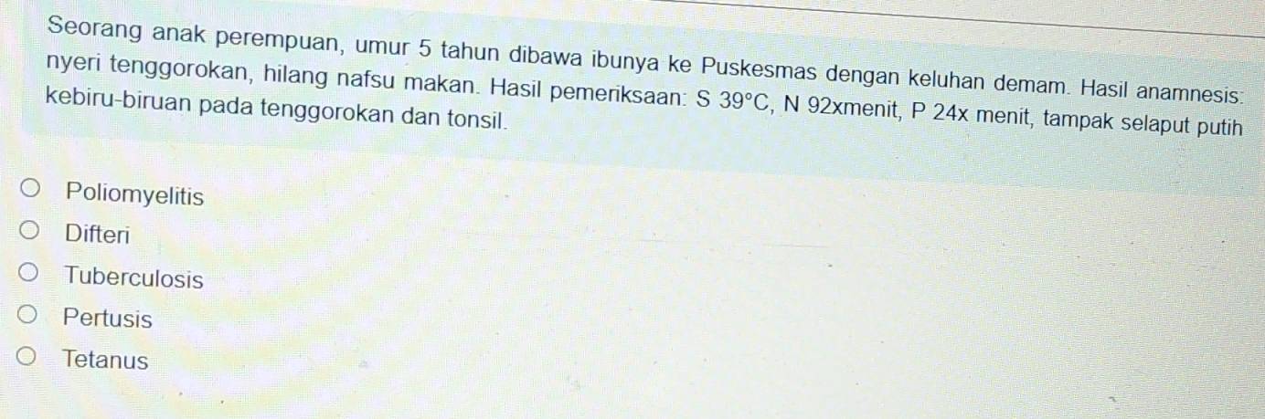 Seorang anak perempuan, umur 5 tahun dibawa ibunya ke Puskesmas dengan keluhan demam. Hasil anamnesis:
nyeri tenggorokan, hilang nafsu makan. Hasil pemeriksaan: S 39°C , N 92xmenit, P 24x menit, tampak selaput putih
kebiru-biruan pada tenggorokan dan tonsil.
Poliomyelitis
Difteri
Tuberculosis
Pertusis
Tetanus