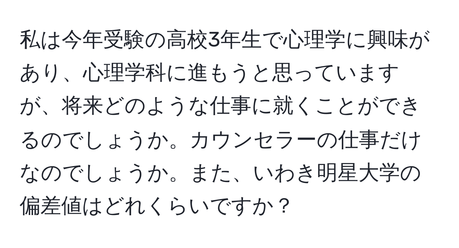 私は今年受験の高校3年生で心理学に興味があり、心理学科に進もうと思っていますが、将来どのような仕事に就くことができるのでしょうか。カウンセラーの仕事だけなのでしょうか。また、いわき明星大学の偏差値はどれくらいですか？