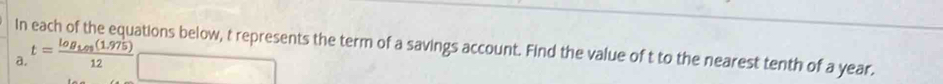 In each of the equations below, t represents the term of a savings account. Find the value of t to the nearest tenth of a year. 
a. t=frac log _1.975(1.975)12