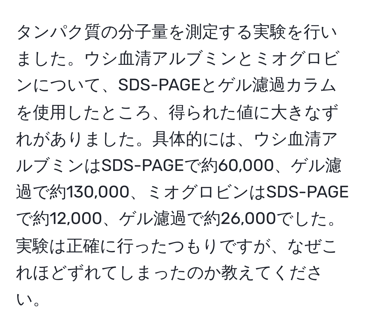 タンパク質の分子量を測定する実験を行いました。ウシ血清アルブミンとミオグロビンについて、SDS-PAGEとゲル濾過カラムを使用したところ、得られた値に大きなずれがありました。具体的には、ウシ血清アルブミンはSDS-PAGEで約60,000、ゲル濾過で約130,000、ミオグロビンはSDS-PAGEで約12,000、ゲル濾過で約26,000でした。実験は正確に行ったつもりですが、なぜこれほどずれてしまったのか教えてください。