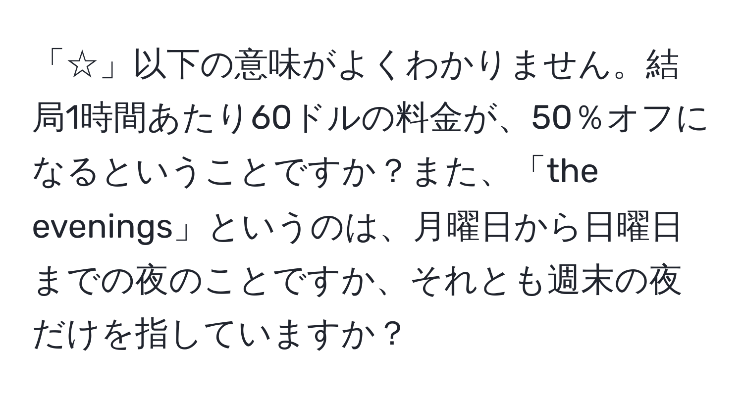 「☆」以下の意味がよくわかりません。結局1時間あたり60ドルの料金が、50％オフになるということですか？また、「the evenings」というのは、月曜日から日曜日までの夜のことですか、それとも週末の夜だけを指していますか？