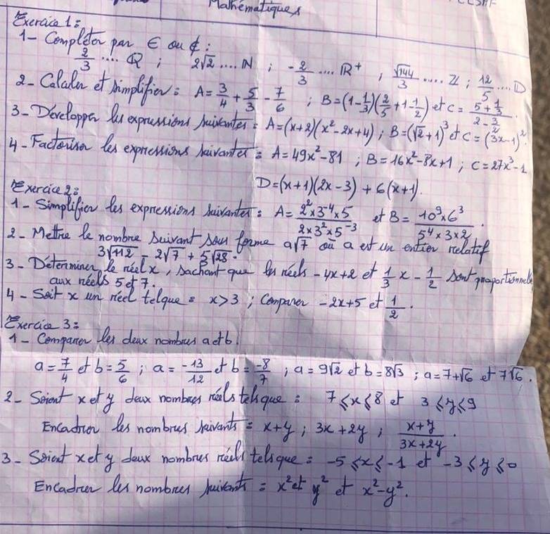 Halhematiques
Exeraice 1s
1- Compleor pmr E au:
 2/3  ……; 2sqrt(2)·s · · Ni- 2/3 · ·s · 13^(+frac sqrt(144))3 .... Z: 12/5 ·s D
2. Colaln et himplufie: A= 3/4 + 5/3 - 7/6  -frac 1 1/2  ; B=(1- 1/3 )( 2/5 +1- 1/2 ) _ et c=frac 5+ 1/3 2- 3/2 
3.Developpa luexprantionl Auisanter A=(x+2)(x^2-2x+4);B=(sqrt(2)+1)^3 e C=(3x-1)^2
4. Factoen les expressions haventer A=49x^2-81;B=16x^2-8x+1;C=27x^3-1
xercice 2ò
D=(x+1)(2x-3)+6(x+1).
1- Simplifien tes expressions haiventer. A= (2^2* 3^(-4)* 5)/2* 3^2* 5^(-3)  et B= (10^9* 6^3)/5^4* 3* 2 ·
2. Mettice le nombre beivant bou fome asqrt(7) oū a of un entier relatif
3. Determinn, le nielx, Aachout que fo neets 3sqrt(112)-2sqrt(7)+5sqrt(28)· -4x+2 et  1/3 x- 1/2  Aow proportionl
aux neels 5et 7.
4- Sait x um nee telque. x>3 , Cemparer -2x+5 et  1/2 ·
Bxercice 3:
1- Cempanen Oer deax nombur actb
a= 7/4 ofb= 5/6 ;a= (-13)/12 orb= (-8)/7 ;a=9sqrt(2)etb=8sqrt(3);a=7+sqrt(6) t7sqrt(6).
2. Scient xery dear nomburs neals telque: 7≤ x≤ 8 et 3≤ y≤ 9
Encadion les nombrus havents x+y;3x+2y; (x+y)/3x+2y ·
3. Seniat xety doasr nombrur ree telique: -5≤ x≤ -1 et -3≤ y≤ 0
Encadran lu nombrur huirenth =x^2ety^2 et x^2-y^2.