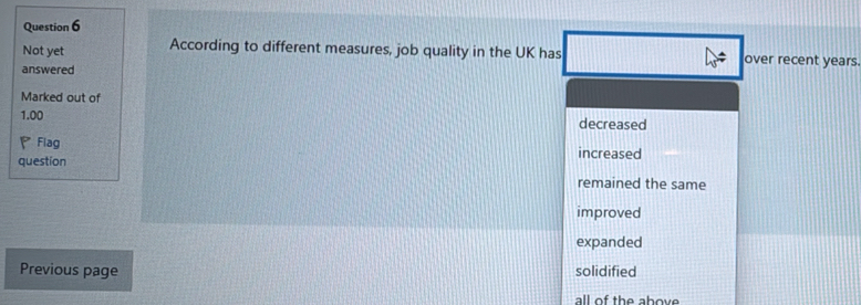 Not yet According to different measures, job quality in the UK has over recent years.
answered
Marked out of
1.00 decreased
Flag increased
question
remained the same
improved
expanded
Previous page solidified
all of the above