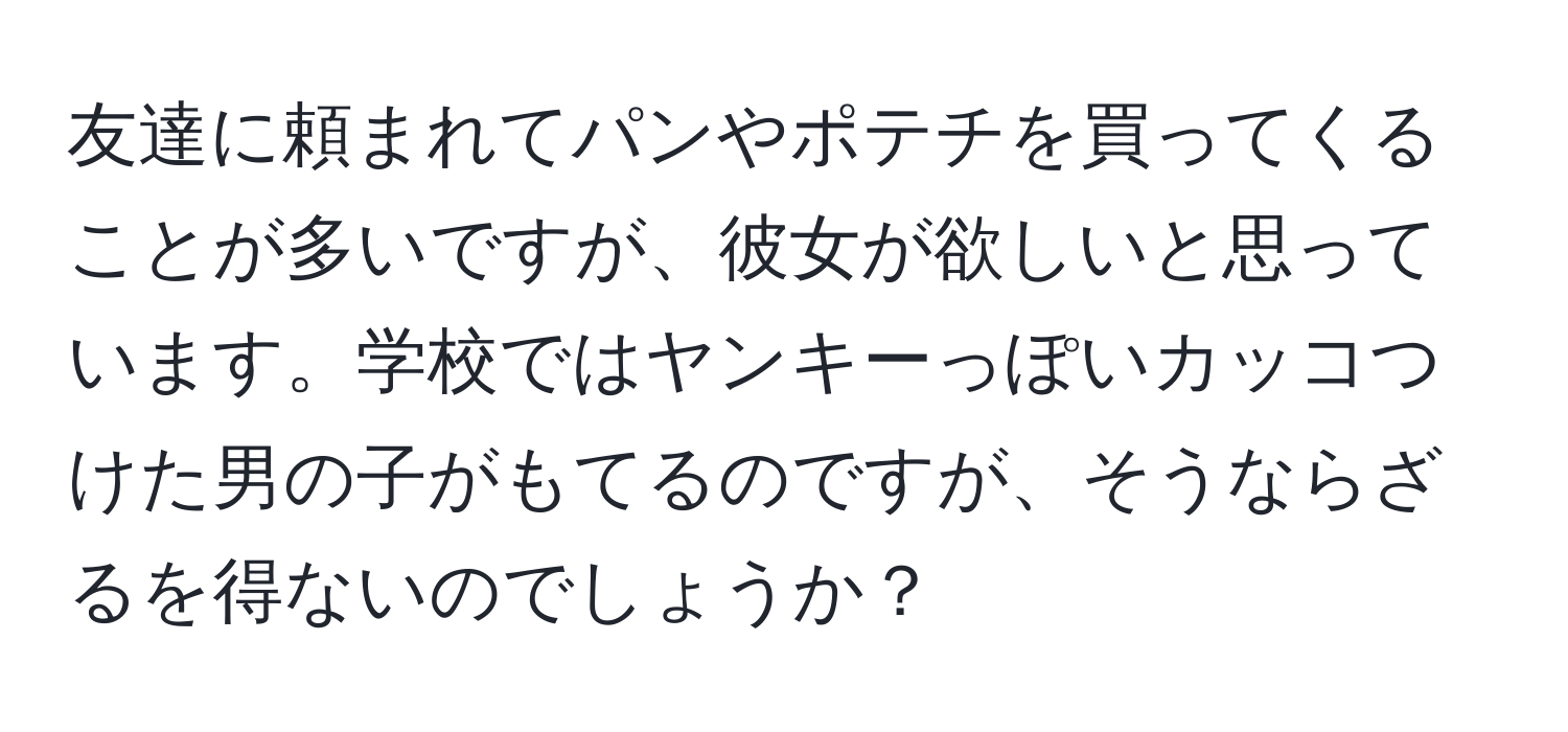 友達に頼まれてパンやポテチを買ってくることが多いですが、彼女が欲しいと思っています。学校ではヤンキーっぽいカッコつけた男の子がもてるのですが、そうならざるを得ないのでしょうか？