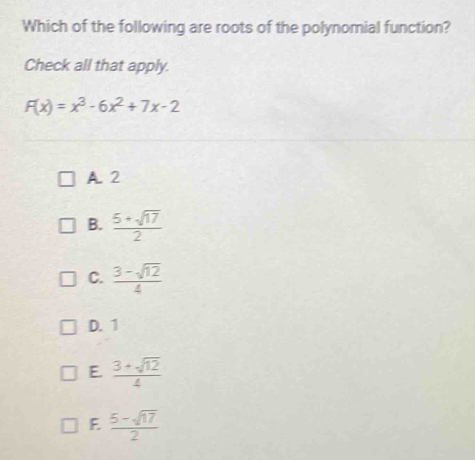 Which of the following are roots of the polynomial function?
Check all that apply.
F(x)=x^3-6x^2+7x-2
A. 2
B.  (5+sqrt(17))/2 
C.  (3-sqrt(12))/4 
D. 1
E.  (3+sqrt(12))/4 
F  (5-sqrt(17))/2 