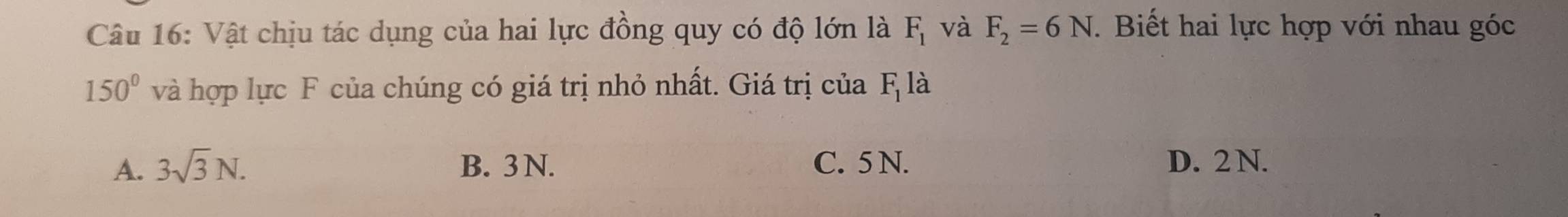 Vật chịu tác dụng của hai lực đồng quy có độ lớn là F_1 và F_2=6N. Biết hai lực hợp với nhau góc
150° và hợp lực F của chúng có giá trị nhỏ nhất. Giá trị của F_1la
A. 3sqrt(3)N. B. 3 N. C. 5 N. D. 2 N.