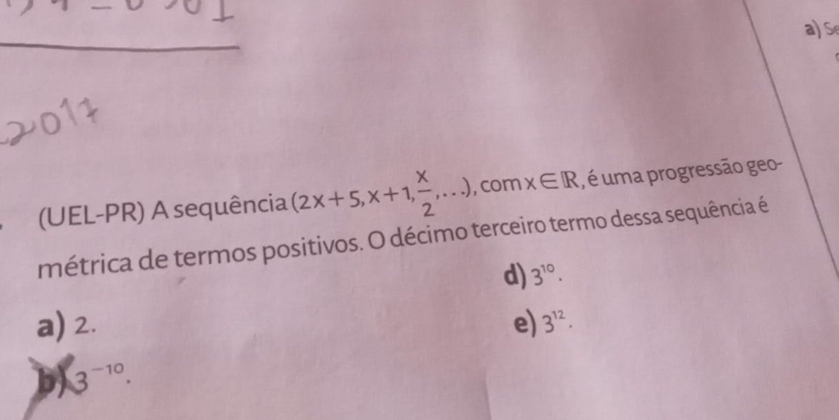 (UEL-PR) A sequência (2x+5,x+1, x/2 ,...) , com x∈ R , é uma progressão geo-
métrica de termos positivos. O décimo terceiro termo dessa sequência é
d) 3^(10).
a) 2. e) 3^(12).
b 3^(-10).