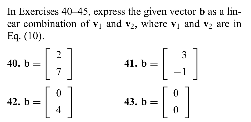 In Exercises 40-45, express the given vector b as a lin- 
ear combination of V_1 and V_2 , where V_1 and V_2 are in 
Eq. (10). 
40. b=beginbmatrix 2 7endbmatrix 41. b=beginbmatrix 3 -1endbmatrix
42. b=beginbmatrix 0 4endbmatrix 43. b=beginbmatrix 0 0endbmatrix