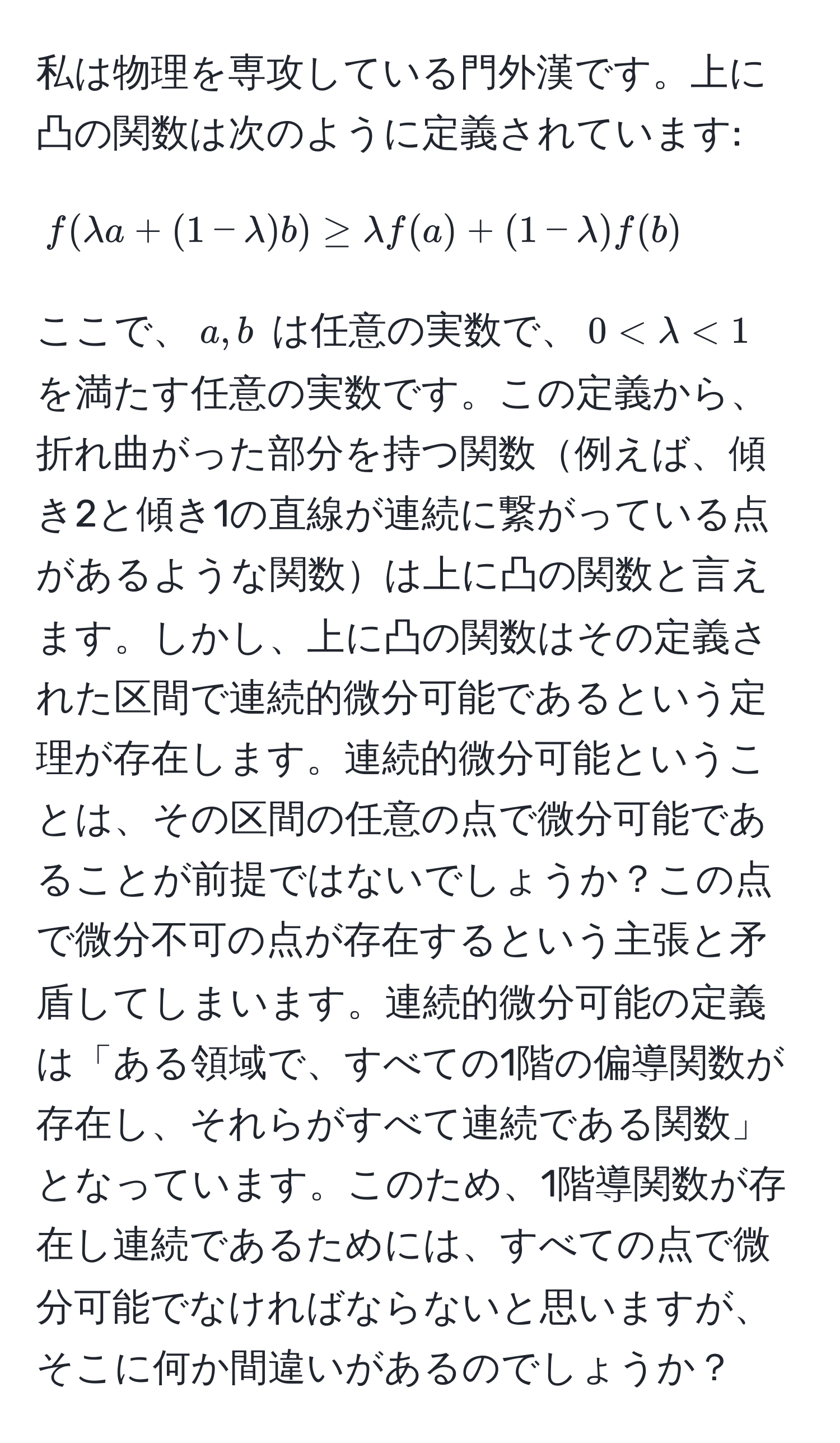 私は物理を専攻している門外漢です。上に凸の関数は次のように定義されています:  
$$f(lambda a + (1-lambda)b) ≥ lambda f(a) + (1-lambda) f(b)$$  
ここで、$a,b$ は任意の実数で、$0 < lambda < 1$ を満たす任意の実数です。この定義から、折れ曲がった部分を持つ関数例えば、傾き2と傾き1の直線が連続に繋がっている点があるような関数は上に凸の関数と言えます。しかし、上に凸の関数はその定義された区間で連続的微分可能であるという定理が存在します。連続的微分可能ということは、その区間の任意の点で微分可能であることが前提ではないでしょうか？この点で微分不可の点が存在するという主張と矛盾してしまいます。連続的微分可能の定義は「ある領域で、すべての1階の偏導関数が存在し、それらがすべて連続である関数」となっています。このため、1階導関数が存在し連続であるためには、すべての点で微分可能でなければならないと思いますが、そこに何か間違いがあるのでしょうか？