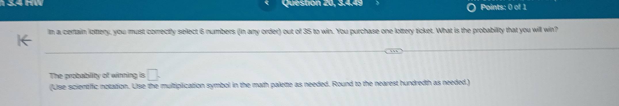 1 3.4 HW Question 20, 3.4.49 
Points: 0 of 1 
Im a certain lottery, you must correctly select 6 numbers (in any order) out of 35 to win. You purchase one lottery ticket. What is the probability that you will win? 
The probability of winning □. 
(Use scientific notation. Use the multiplication symbol in the math palette as needed. Round to the nearest hundredth as needed.)