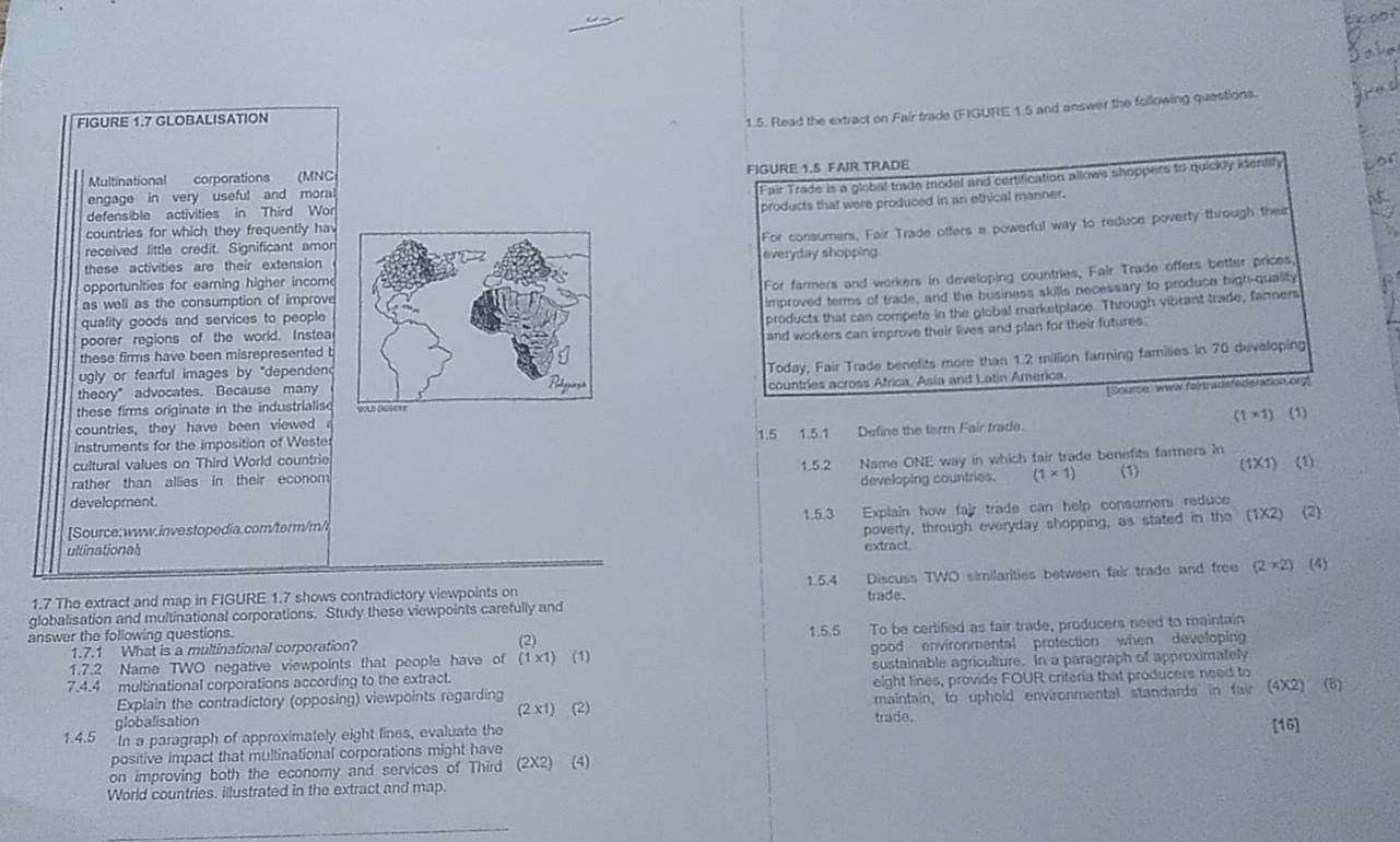 ex po
FIGURE 1.7 GLOBALISATION
1.5. Read the extract on Fair trade (FIGURE 1.5 and answer the following questions.
Multinational corporations  (MNC FIGURE 1.5 FAIR TRADE
engage in very useful and moral
Fair Trade is a global trade model and certification allows shoppers to quickly identily
defensible activities in Third Wor
products that were produced in an ethical manner.
countries for which they frequently hav
For consumers, Fair Trade offers a powerful way to reduce poverty through their
received little credit. Significant amor
these activities are their extensioneveryday shopping
opportunities for earning higher incom
For farmers and workers in developing countries, Fair Trade offers better prices,
as well as the consumption of improve
improved terms of trade, and the business skills necessary to produce high-quality
quality goods and services to people
products that can compete in the global marketplace. Through vibrant trade, farmers
poorer regions of the world. Instea
and workers can improve their lives and plan for their futures.
these firms have been misrepresented b
ugly or fearful images by "dependend
Today, Fair Trade benefits more than 1.2 million farming families in 70 developing
theory”advocates. Because many
[Source: www.faintradefederation.org]
these firms originate in the industrialis countries across Africa, Asia and Latin America.
(1* 1) (1)
countries, they have been viewed
instruments for the imposition of Wester 1.5 1.5.1 Define the term Fair trade.
cultural values on Third World countrie 1.5.2 Name ONE way in which fair trade benefits farmers in
(1X1) (1)
rather than allies in their econom
development. developing countries. (1* 1) (1)
1.5.3
ullinational Explain how fair trade can help consumers reduce
Source:www.investopedia.com/term/m/l
poverty, through everyday shopping, as stated in the (1X2) (2)
extract
1.5.4
1.7 The extract and map in FIGURE 1.7 shows contradictory viewpoints on Discuss TWO similarities between fair trade and free (2* 2) (4)
trade.
globalisation and multinational corporations. Study these viewpoints carefully and
1.7.1 What is a multinational corporation? (2) 1.5.5 To be certified as fair trade, producers need to maintain
answer the following questions.
1.7.2 Name TWO negative viewpoints that people have of (1* 1) (1) good environmental protection when developing
7.4.4 multinational corporations according to the extract. sustainable agriculture. In a paragraph of approximately
Explain the contradictory (opposing) viewpoints regarding eight lines, provide FOUR criteria that producers need to
globalisation (2 x1) (2) trade. maintain, to uphold environmental standards in fair (4X2) (8)
1.4.5 In a paragraph of approximately eight lines, evaluate the [16]
positive impact that multinational corporations might have
on improving both the economy and services of Third (2X2) (4)
World countries. illustrated in the extract and map.