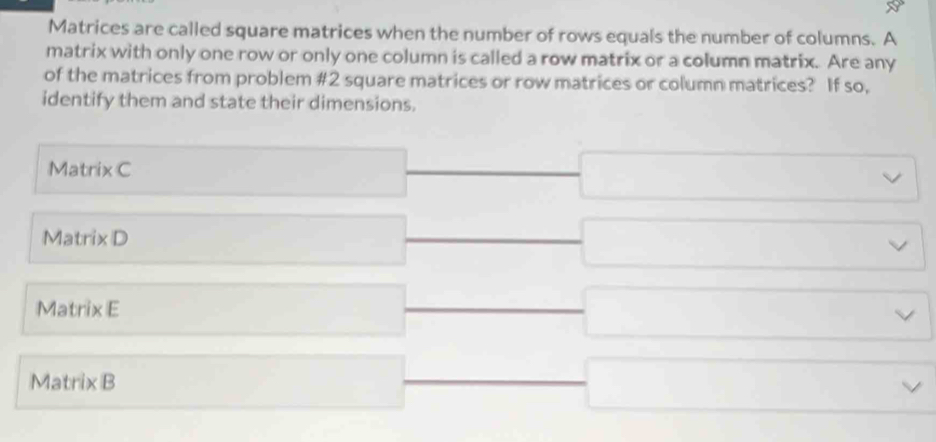 Matrices are called square matrices when the number of rows equals the number of columns. A
matrix with only one row or only one column is called a row matrix or a column matrix. Are any
of the matrices from problem # 2 square matrices or row matrices or column matrices? If so,
identify them and state their dimensions.
Matrix C
Matrix D
Matrix E
Matrix B