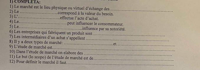 COMPLETA: 
1) Le marché est le lieu physique ou virtuel d'échange des_ 
2) Le _correspond à la valeur du besoin. 
3) L’_ Leffectue l’acte d'achat. 
4) Le_ .peut influencer le consommateur. 
5) Le_ Linfluence par sa notoriété. 
6) Les entreprises qui fabriquent un produit sont_ 
7) Les intermédiaires d'un achat s’appellent_ 
8) Il y a deux types de marché:_ 
_ 
9) L'étude de marché est et._ 
10) Dans l'étude de marché on elabore des_ 
11) Le but (lo scopo) de l'étude de marché est de_ 
12) Pour définir le marché il faut 
_