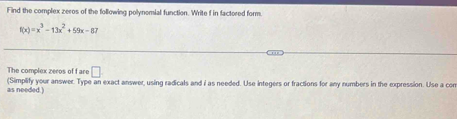 Find the complex zeros of the following polynomial function. Write f in factored form.
f(x)=x^3-13x^2+59x-87
The complex zeros of f are □. 
(Simplify your answer. Type an exact answer, using radicals and i as needed. Use integers or fractions for any numbers in the expression. Use a con 
as needed.)