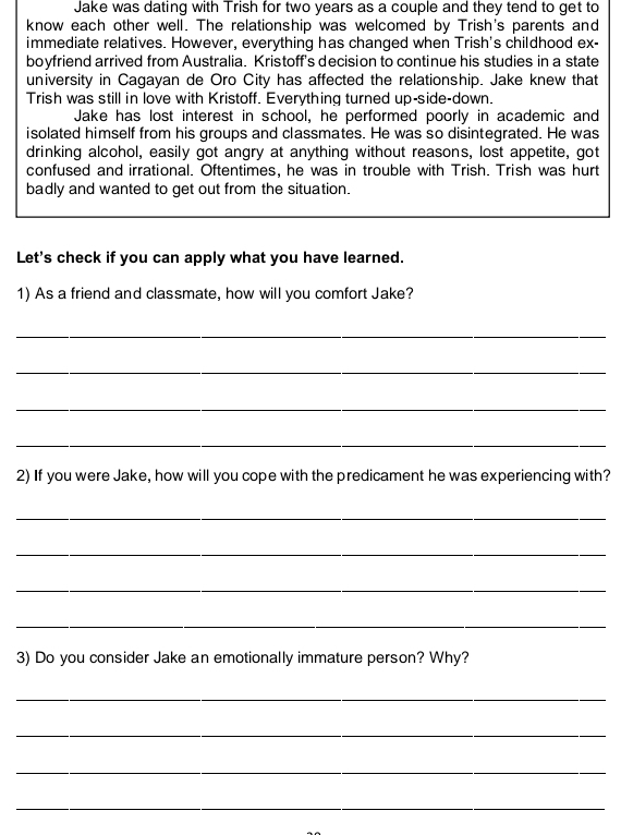 Jake was dating with Trish for two years as a couple and they tend to get to 
know each other well. The relationship was welcomed by Trish's parents and 
immediate relatives. However, everything has changed when Trish's childhood ex- 
boyfriend arrived from Australia. Kristoff's decision to continue his studies in a state 
university in Cagayan de Oro City has affected the relationship. Jake knew that 
Trish was still in love with Kristoff. Everything turned up-side-down. 
Jake has lost interest in school, he performed poorly in academic and 
isolated himself from his groups and classmates. He was so disintegrated. He was 
drinking alcohol, easily got angry at anything without reasons, lost appetite, got 
confused and irrational. Oftentimes, he was in trouble with Trish. Trish was hurt 
badly and wanted to get out from the situation. 
Let's check if you can apply what you have learned. 
1) As a friend and classmate, how will you comfort Jake? 
_ 
_ 
_ 
_ 
2) If you were Jake, how will you cope with the predicament he was experiencing with? 
_ 
_ 
_ 
_ 
3) Do you consider Jake an emotionally immature person? Why? 
_ 
_ 
_ 
_