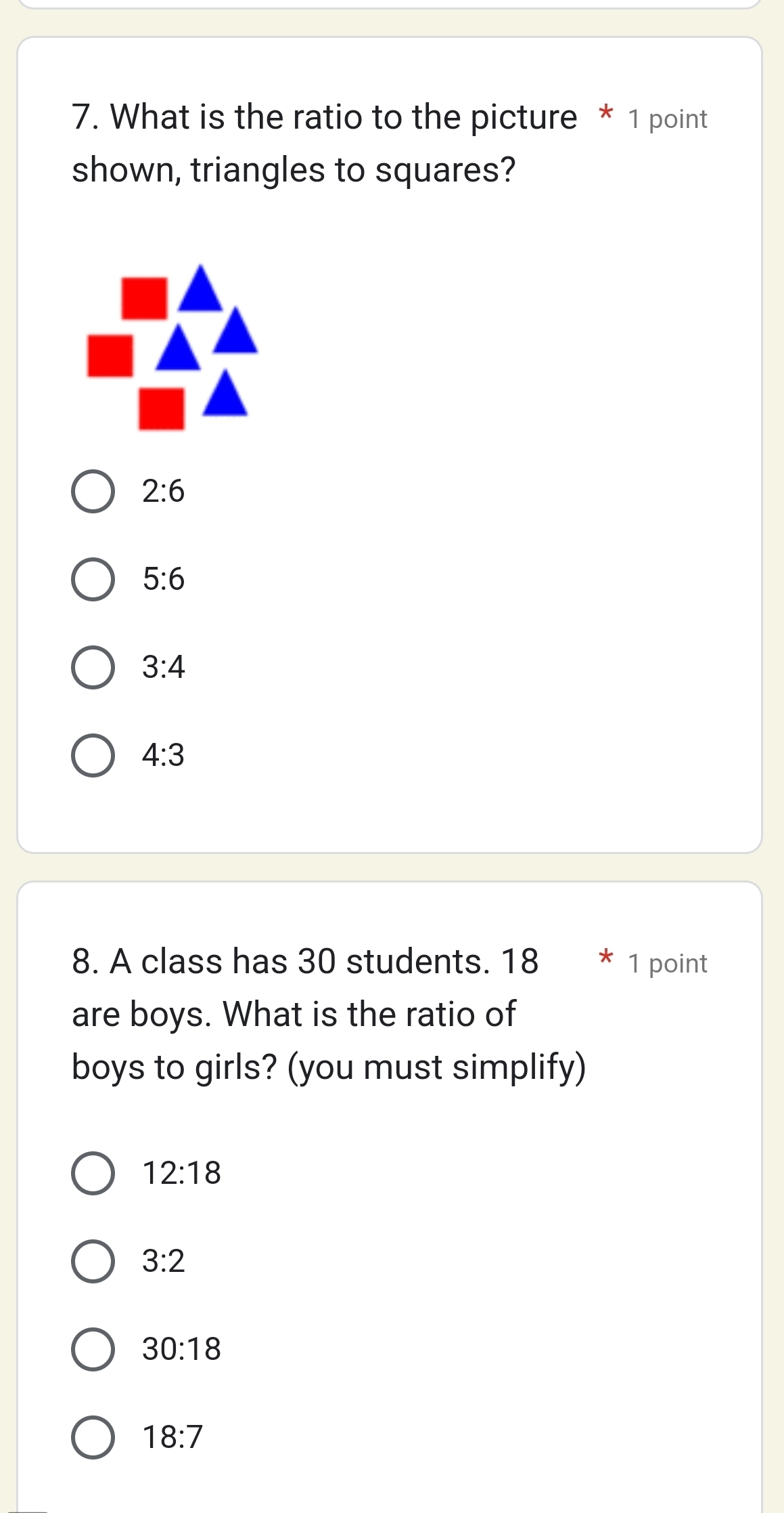 What is the ratio to the picture * 1 point
shown, triangles to squares?
2:6
5:6
3:4
4:3
8. A class has 30 students. 18 * 1 point
are boys. What is the ratio of
boys to girls? (you must simplify)
12:18
3:2
30:18
18:7