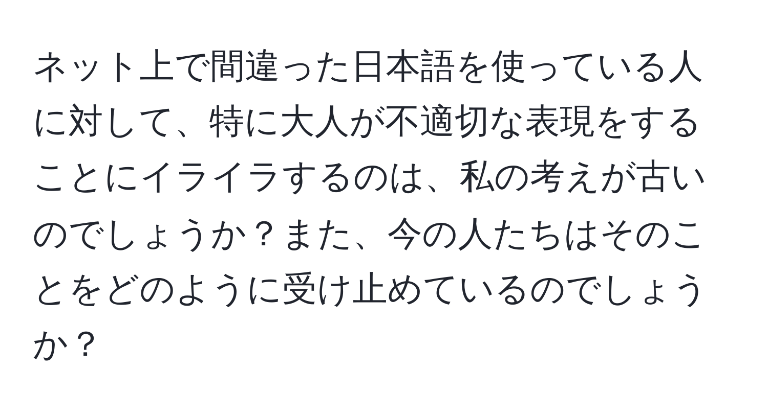 ネット上で間違った日本語を使っている人に対して、特に大人が不適切な表現をすることにイライラするのは、私の考えが古いのでしょうか？また、今の人たちはそのことをどのように受け止めているのでしょうか？