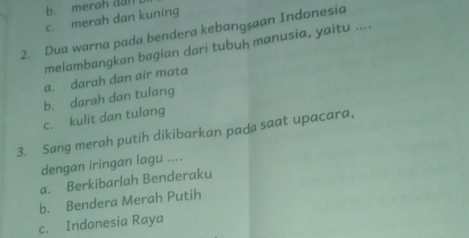 b. merah dan
c. merah dan kuning
2. Dua warna pada bendera kebangsaan Indonesia
melambangkan bagian dari tubuḥ manusia, yaitu ....
a. darah dan air mata
b. darah dan tulang
c. kulit dan tulang
3. Sang merah putih dikibarkan pada saat upacara,
dengan iringan lagu ....
a. Berkibarlah Benderaku
b. Bendera Merah Putih
c. Indonesia Raya