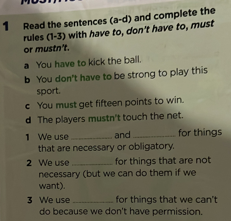 Read the sentences (a-d) and complete the 
rules (1-3) with have to, don't have to, must 
or mustn’t. 
a You have to kick the ball. 
b You don't have to be strong to play this 
sport. 
c You must get fifteen points to win. 
d The players mustn't touch the net. 
1 We use _and _for things 
that are necessary or obligatory. 
2 We use _for things that are not 
necessary (but we can do them if we 
want). 
3 We use _for things that we can't 
do because we don't have permission.