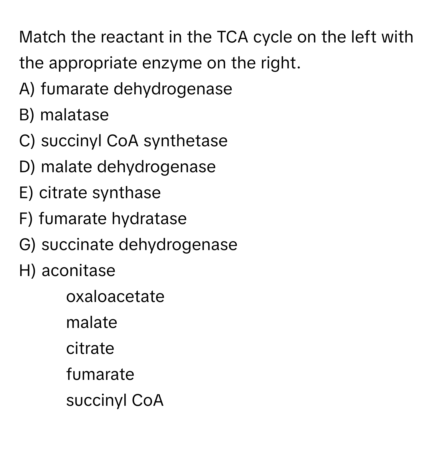 Match the reactant in the TCA cycle on the left with the appropriate enzyme on the right.

A) fumarate dehydrogenase
B) malatase
C) succinyl CoA synthetase
D) malate dehydrogenase
E) citrate synthase
F) fumarate hydratase
G) succinate dehydrogenase
H) aconitase

10) oxaloacetate
11) malate
12) citrate
13) fumarate
14) succinyl CoA