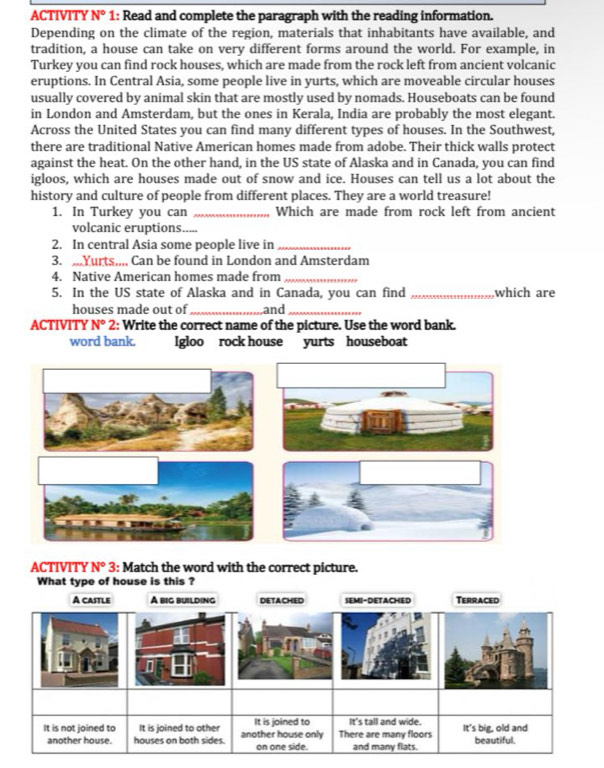 ACTIVITY N° 1: Read and complete the paragraph with the reading information.
Depending on the climate of the region, materials that inhabitants have available, and
tradition, a house can take on very different forms around the world. For example, in
Turkey you can find rock houses, which are made from the rock left from ancient volcanic
eruptions. In Central Asia, some people live in yurts, which are moveable circular houses
usually covered by animal skin that are mostly used by nomads. Houseboats can be found
in London and Amsterdam, but the ones in Kerala, India are probably the most elegant.
Across the United States you can find many different types of houses. In the Southwest,
there are traditional Native American homes made from adobe. Their thick walls protect
against the heat. On the other hand, in the US state of Alaska and in Canada, you can find
igloos, which are houses made out of snow and ice. Houses can tell us a lot about the
history and culture of people from different places. They are a world treasure!
1. In Turkey you can _Which are made from rock left from ancient
volcanic eruptions.....
2. In central Asia some people live in_
3. ,Yurts,,,, Can be found in London and Amsterdam
4. Native American homes made from_
5. In the US state of Alaska and in Canada, you can find _which are
houses made out of and_
ACTIVITY N°2 : Write the correct name of the picture. Use the word bank.
word bank. Igloo rock house yurts houseboat
ACTIVITY N° 3: Match the word with the correct picture.
What type of house is this ?
A castle A big building DETACHED SEMI-DETACHED Terraced
It is not joined to It is joined to other another house only It is joined to There are many floors It's tall and wide. It's big, old and
another house. houses on both sides. on one side. and many flats. beautiful.